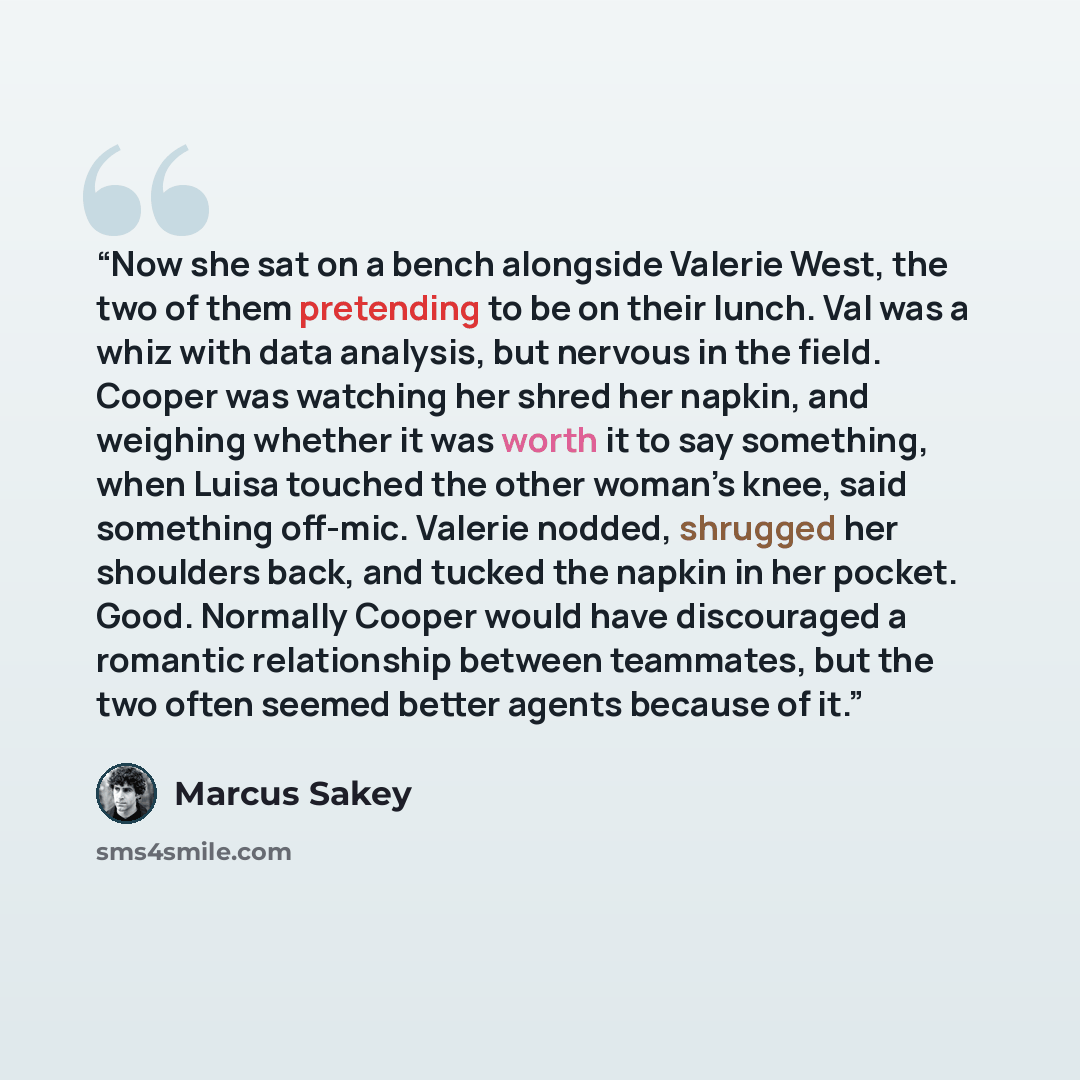 “Now she sat on a bench alongside Valerie West, the two of them pretending to be on their lunch. Val was a whiz with data analysis, but nervous in the field. Cooper was watching her shred her napkin, and weighing whether it was worth it to say something, when Luisa touched the other woman’s knee…” quote by Marcus Sakey