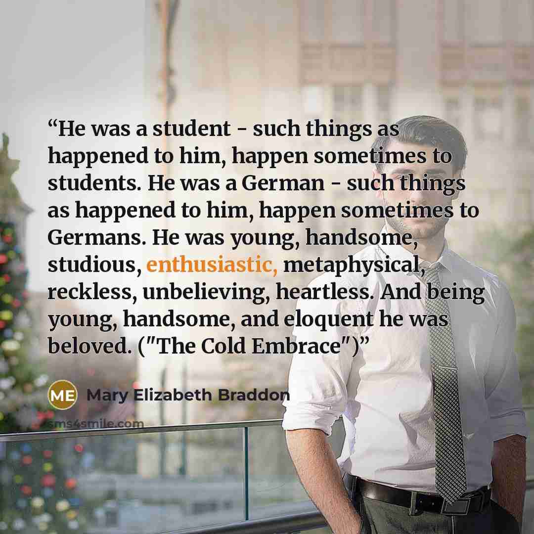 “He was a student - such things as happened to him, happen sometimes to students. He was a German - such things as happened to him, happen sometimes to Germans. He was young, handsome, studious, enthusiastic, metaphysical, reckless, unbelieving, heartless. And being young, handsome, and eloquent he…” quote by Mary Elizabeth Braddon