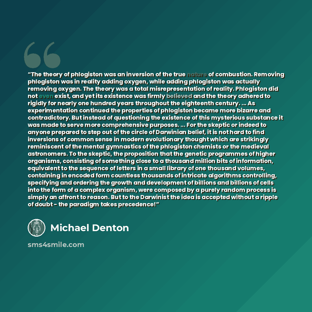 “The theory of phlogiston was an inversion of the true nature of combustion. Removing phlogiston was in reality adding oxygen, while adding phlogiston was actually removing oxygen. The theory was a total misrepresentation of reality. Phlogiston did not even exist, and yet its existence was firmly…” quote by Michael Denton