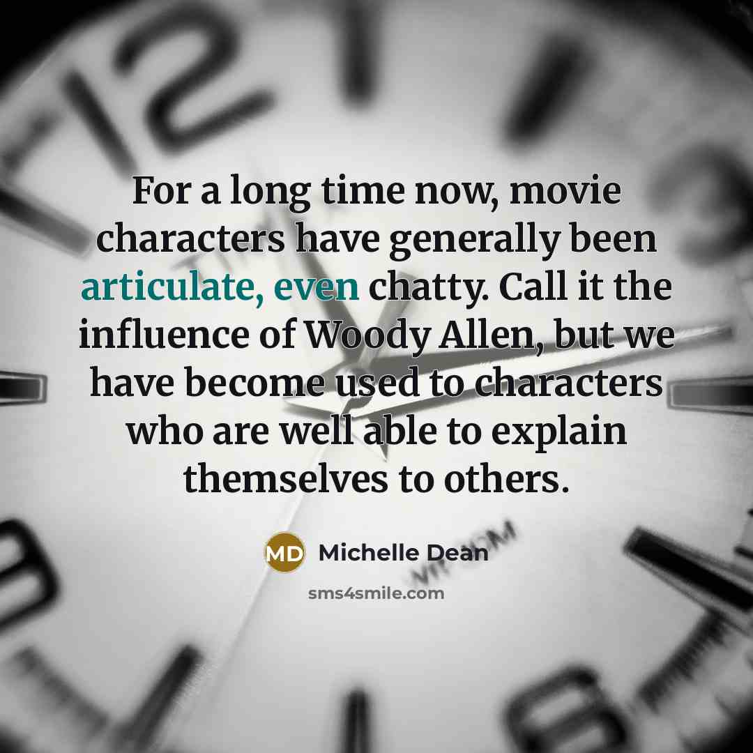 “For a long time now, movie characters have generally been articulate, even chatty. Call it the influence of Woody Allen, but we have become used to characters who are well able to explain themselves to others.” quote by Michelle Dean