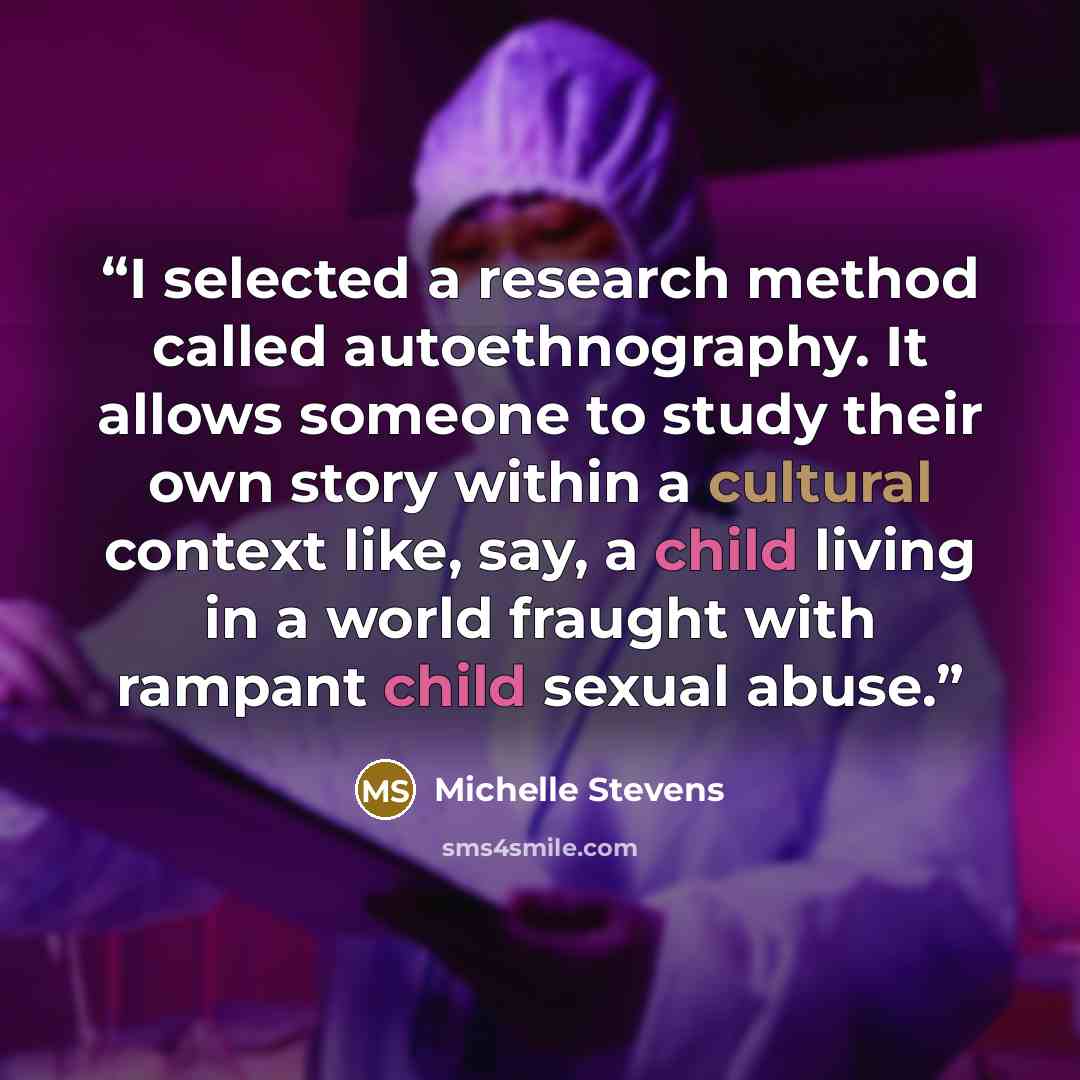 “I selected a research method called autoethnography. It allows someone to study their own story within a cultural context like, say, a child living in a world fraught with rampant child sexual abuse.” quote by Michelle Stevens