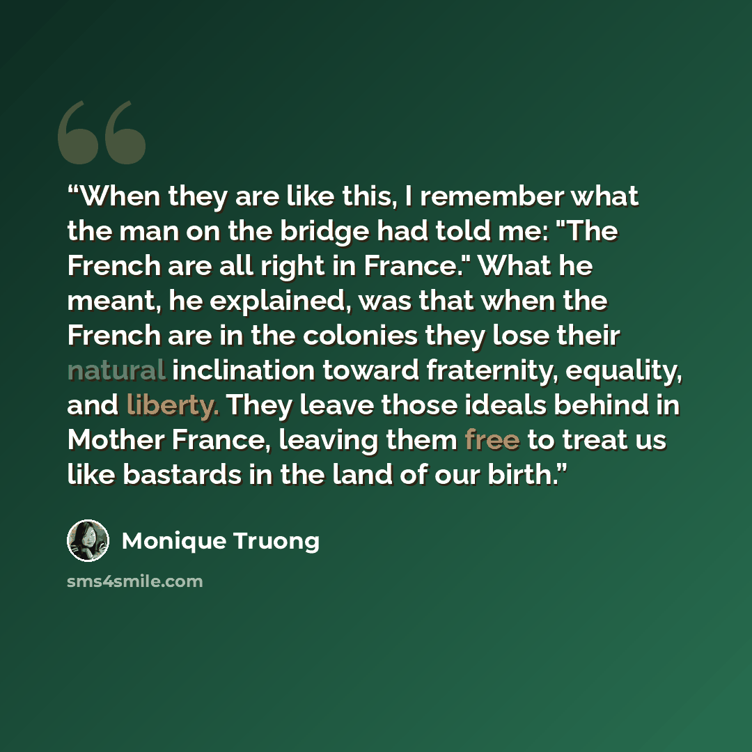 “When they are like this, I remember what the man on the bridge had told me: "The French are all right in France." What he meant, he explained, was that when the French are in the colonies they lose their natural inclination toward fraternity, equality, and liberty. They leave those ideals behind…” quote by Monique Truong