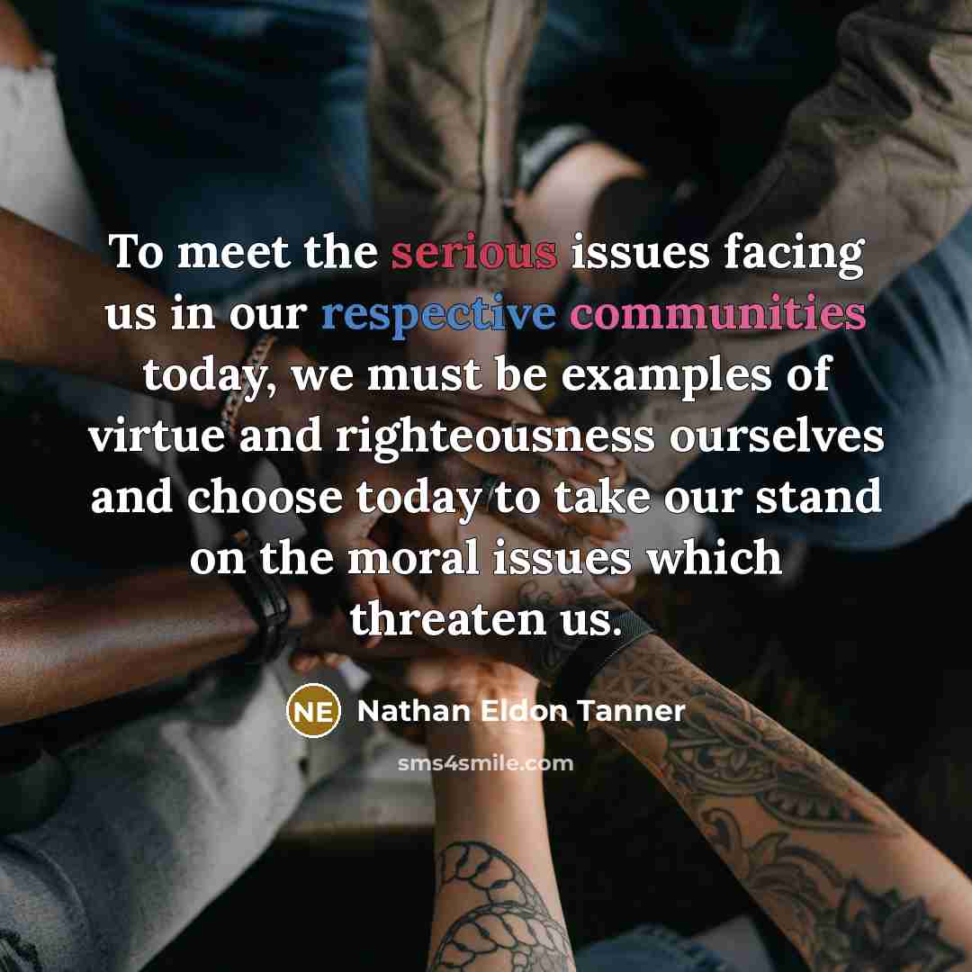 “To meet the serious issues facing us in our respective communities today, we must be examples of virtue and righteousness ourselves and choose today to take our stand on the moral issues which threaten us.” quote by Nathan Eldon Tanner