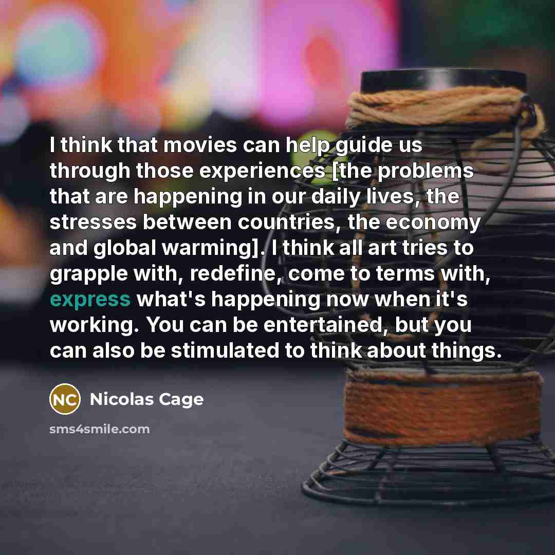 “I think that movies can help guide us through those experiences [the problems that are happening in our daily lives, the stresses between countries, the economy and global warming]. I think all art tries to grapple with, redefine, come to terms with, express what's happening now when it's working…” quote by Nicolas Cage