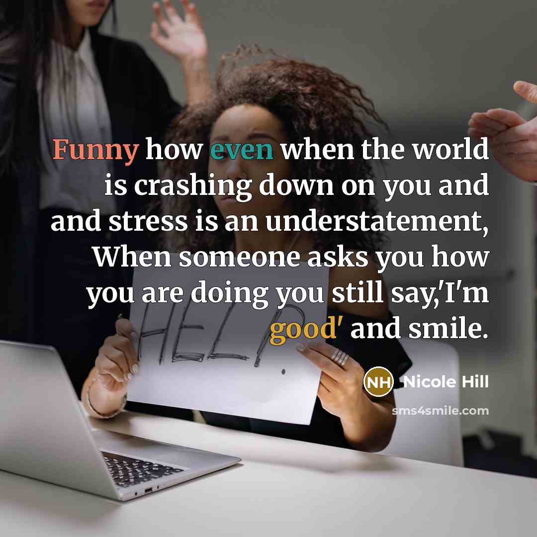 “Funny how even when the world is crashing down on you and and stress is an understatement, When someone asks you how you are doing you still say,'I'm good' and smile.” quote by Nicole Hill