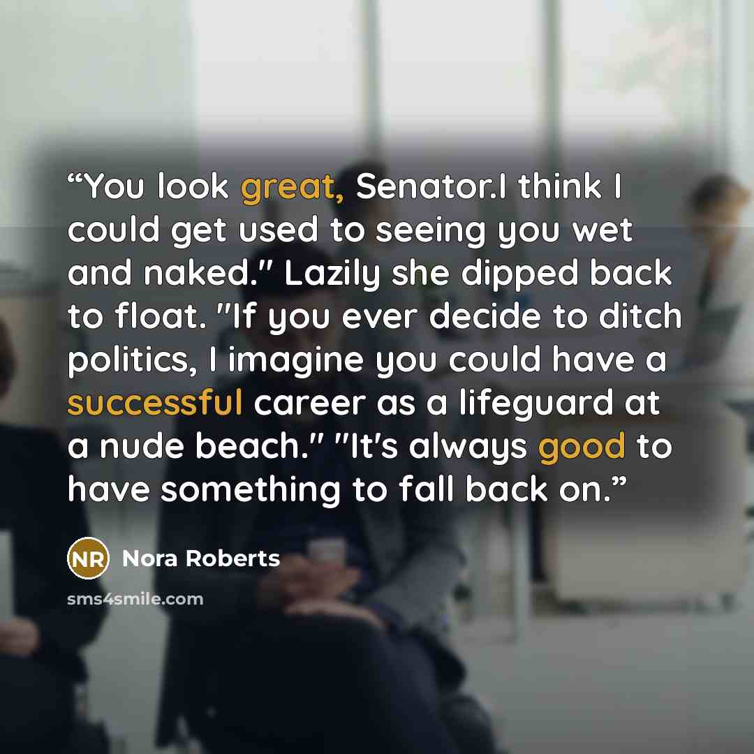 “You look great, Senator.I think I could get used to seeing you wet and naked." Lazily she dipped back to float. "If you ever decide to ditch politics, I imagine you could have a successful career as a lifeguard at a nude beach." "It's always good to have something to fall back on.” quote by Nora Roberts