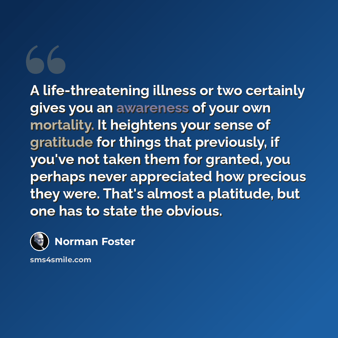“A life-threatening illness or two certainly gives you an awareness of your own mortality. It heightens your sense of gratitude for things that previously, if you've not taken them for granted, you perhaps never appreciated how precious they were. That's almost a platitude, but one has to state the…” quote by Norman Foster