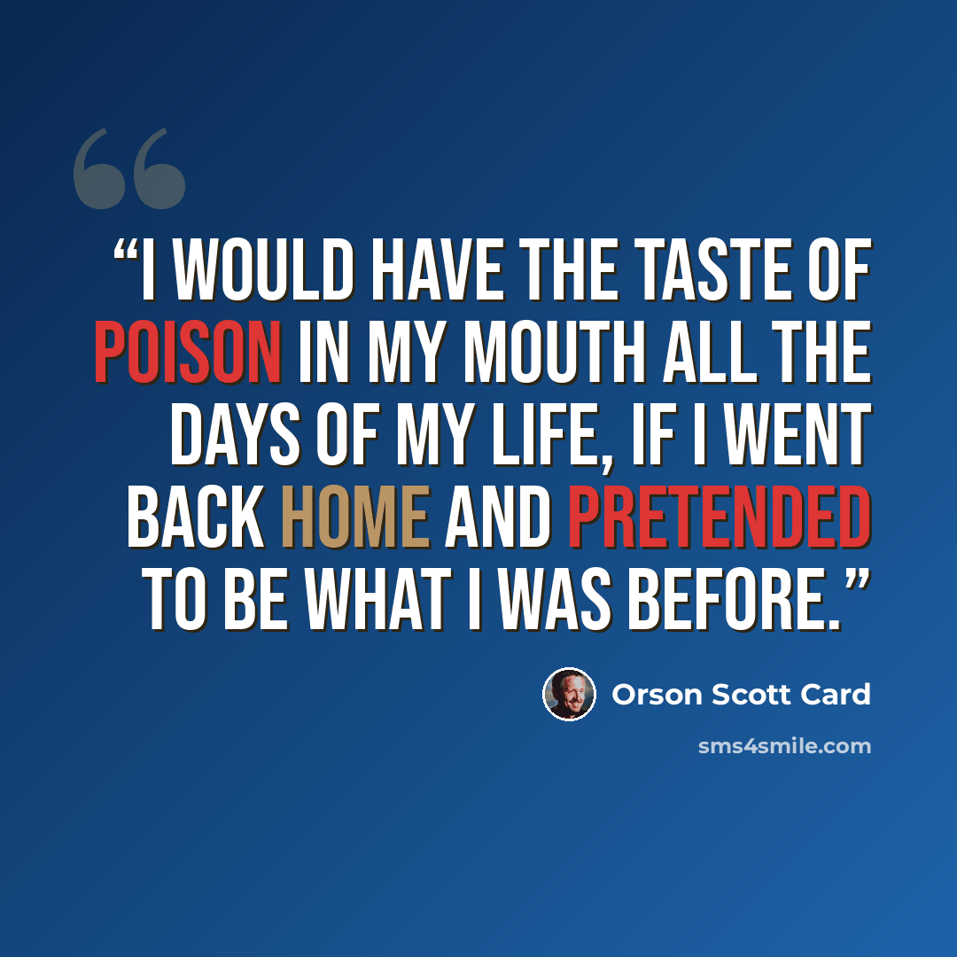“I would have the taste of poison in my mouth all the days of my life, if I went back home and pretended to be what I was before.” quote by Orson Scott Card