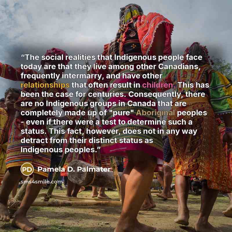 “The social realities that Indigenous people face today are that they live among other Canadians, frequently intermarry, and have other relationships that often result in children. This has been the case for centuries. Consequently, there are no Indigenous groups in Canada that are completely made…” quote by Pamela D. Palmater