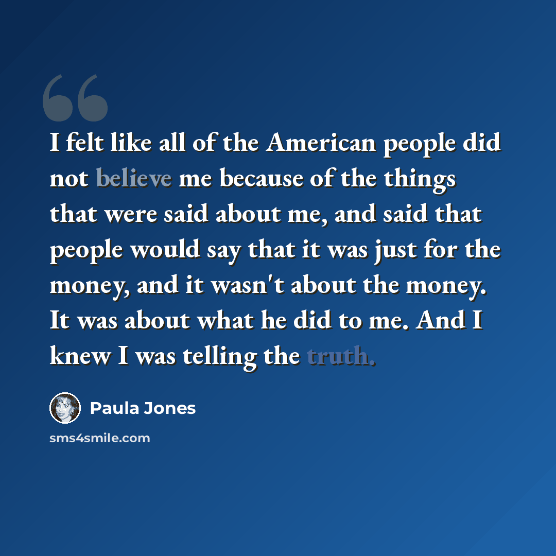 “I felt like all of the American people did not believe me because of the things that were said about me, and said that people would say that it was just for the money, and it wasn't about the money. It was about what he did to me. And I knew I was telling the truth.” quote by Paula Jones