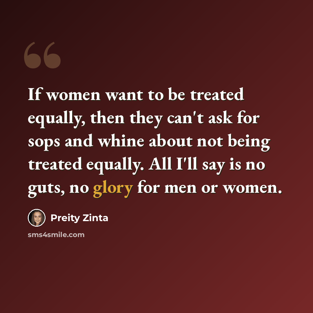 “If women want to be treated equally, then they can't ask for sops and whine about not being treated equally. All I'll say is no guts, no glory for men or women.” quote by Preity Zinta