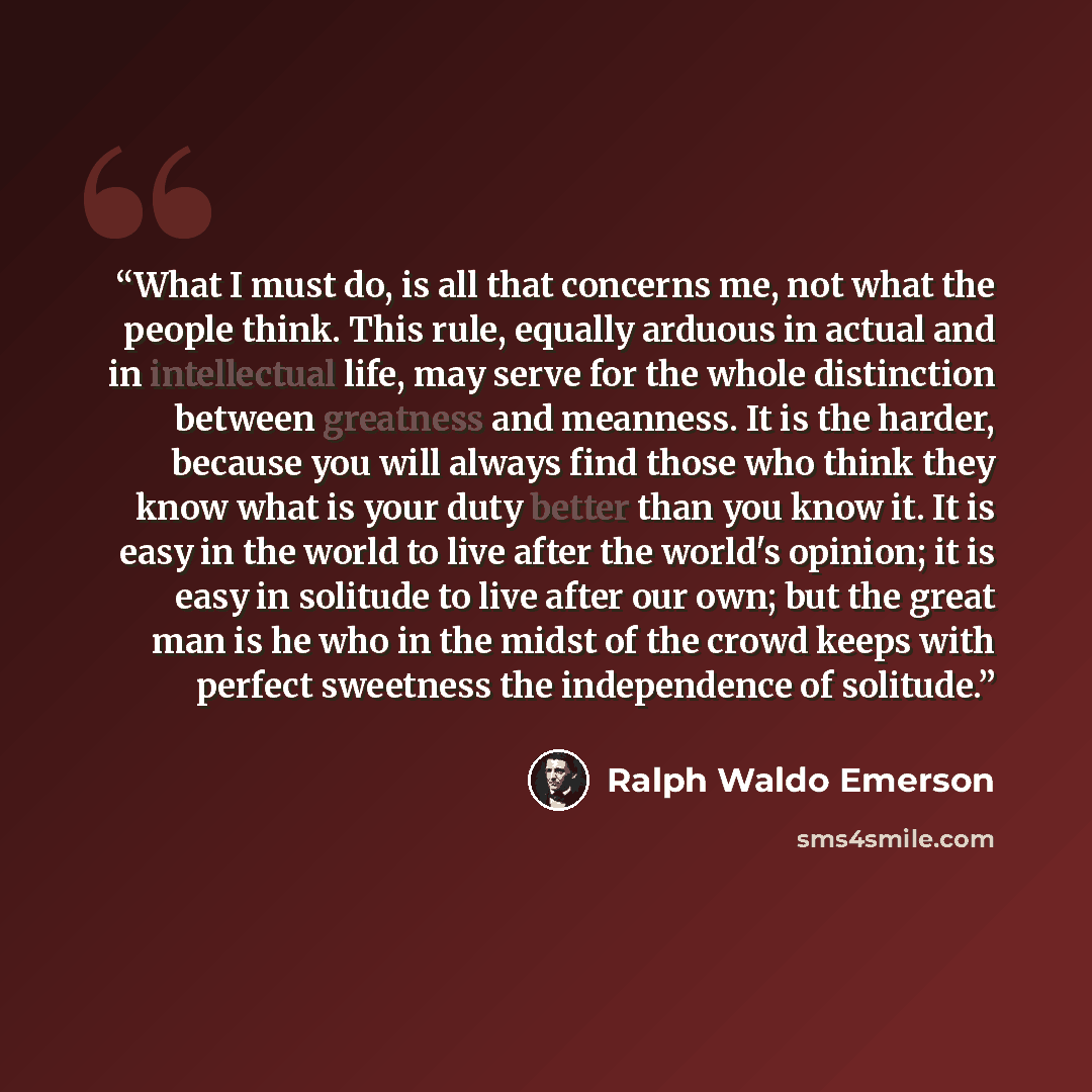 “What I must do, is all that concerns me, not what the people think. This rule, equally arduous in actual and in intellectual life, may serve for the whole distinction between greatness and meanness. It is the harder, because you will always find those who think they know what is your duty better…” quote by Ralph Waldo Emerson