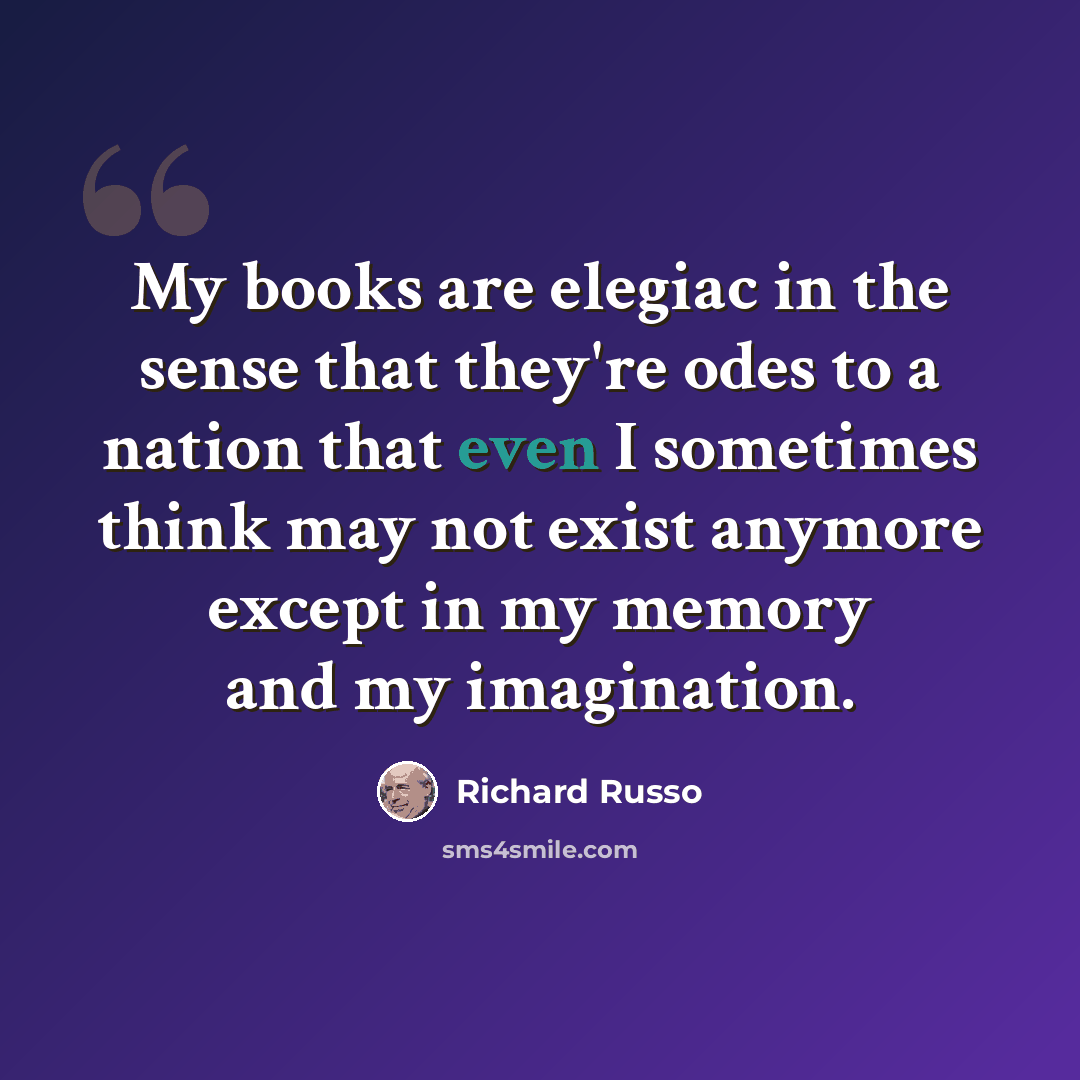 “My books are elegiac in the sense that they're odes to a nation that even I sometimes think may not exist anymore except in my memory and my imagination.” quote by Richard Russo
