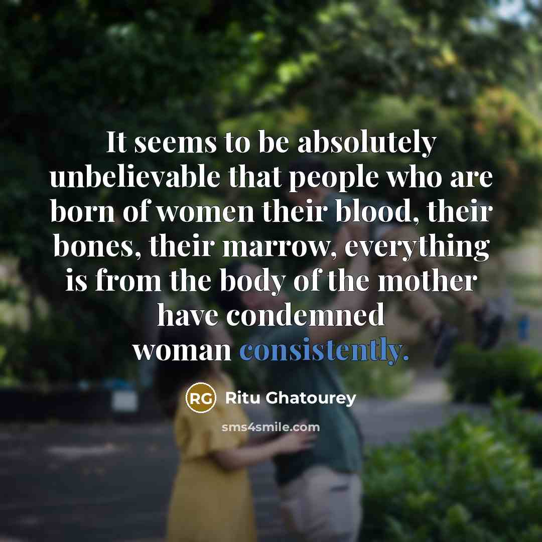“It seems to be absolutely unbelievable that people who are born of women their blood, their bones, their marrow, everything is from the body of the mother have condemned woman consistently.” quote by Ritu Ghatourey