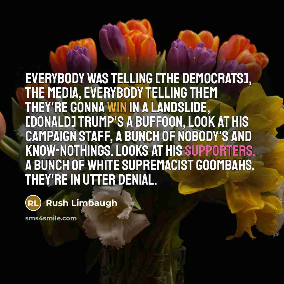 “Everybody was telling [the Democrats], the media, everybody telling them they're gonna win in a landslide, [Donald] Trump's a buffoon, look at his campaign staff, a bunch of nobody's and know-nothings. Looks at his supporters, a bunch of white supremacist goombahs. They're in utter denial.” quote by Rush Limbaugh
