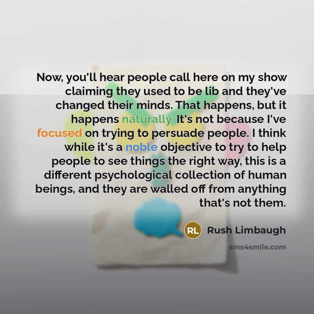 “Now, you'll hear people call here on my show claiming they used to be lib and they've changed their minds. That happens, but it happens naturally. It's not because I've focused on trying to persuade people. I think while it's a noble objective to try to help people to see things the right way…” quote by Rush Limbaugh