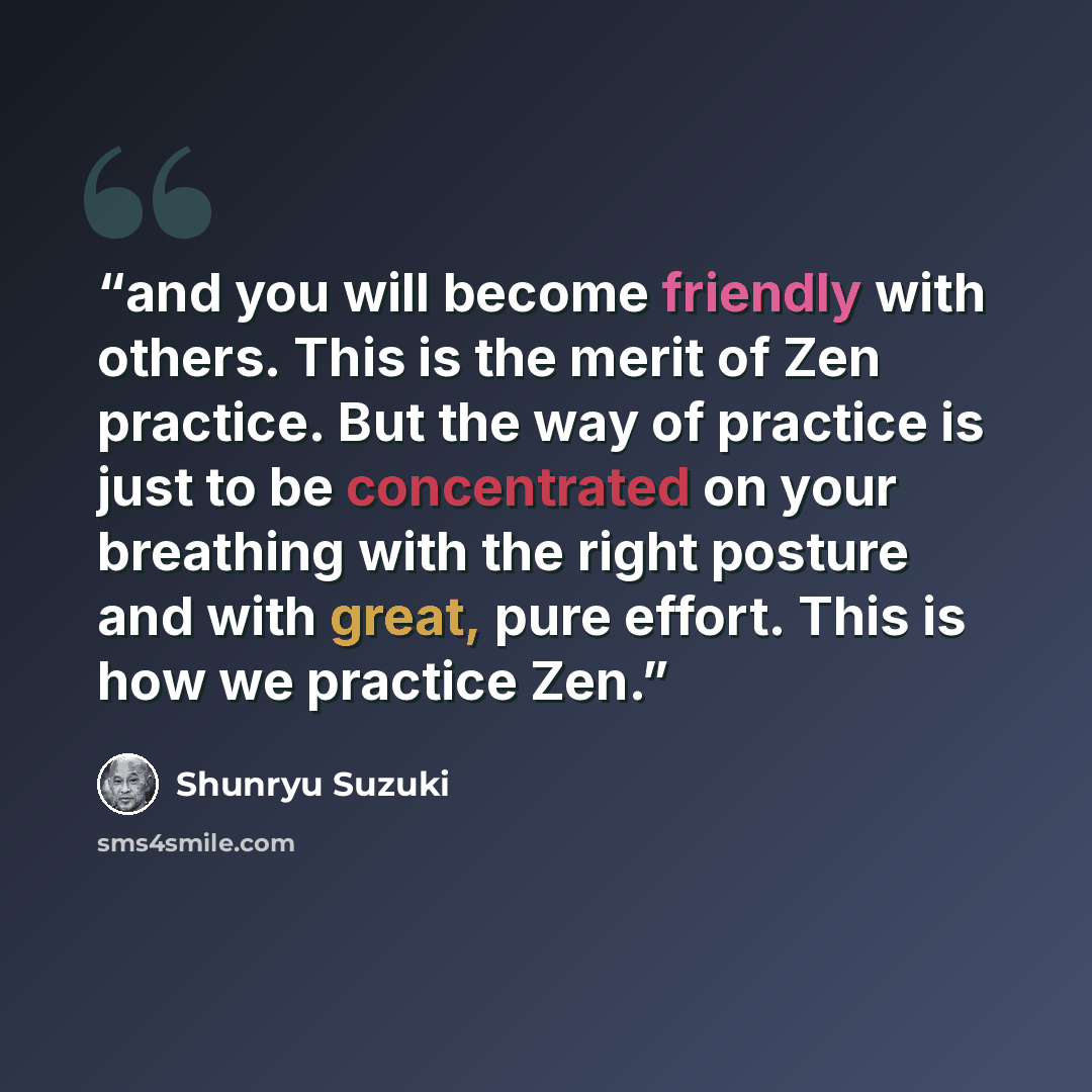 “and you will become friendly with others. This is the merit of Zen practice. But the way of practice is just to be concentrated on your breathing with the right posture and with great, pure effort. This is how we practice Zen.” quote by Shunryu Suzuki