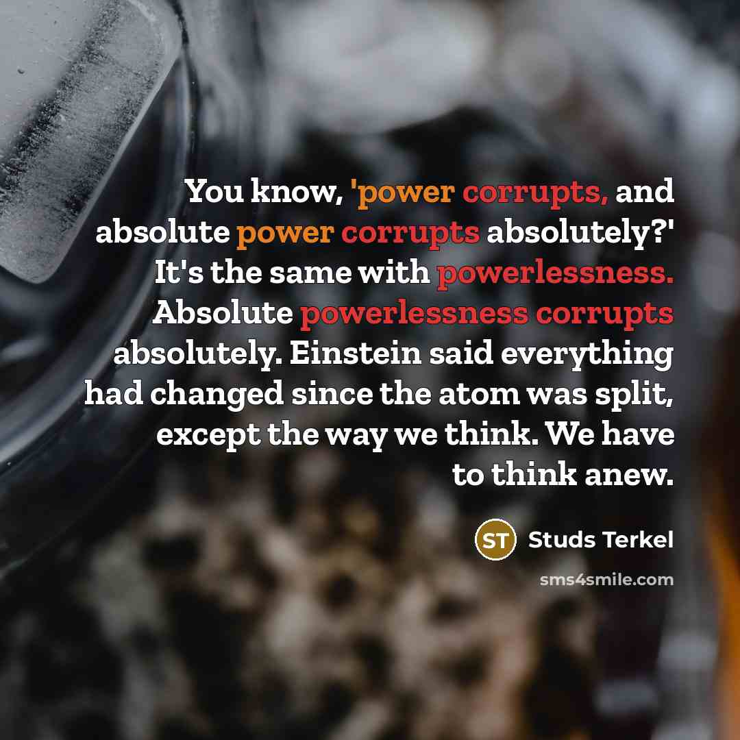 “You know, 'power corrupts, and absolute power corrupts absolutely?' It's the same with powerlessness. Absolute powerlessness corrupts absolutely. Einstein said everything had changed since the atom was split, except the way we think. We have to think anew.” quote by Studs Terkel