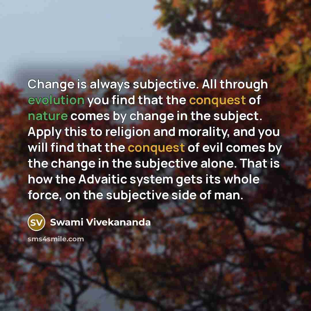 “Change is always subjective. All through evolution you find that the conquest of nature comes by change in the subject. Apply this to religion and morality, and you will find that the conquest of evil comes by the change in the subjective alone. That is how the Advaitic system gets its whole…” quote by Swami Vivekananda