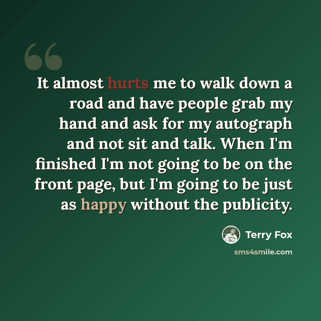 “It almost hurts me to walk down a road and have people grab my hand and ask for my autograph and not sit and talk. When I'm finished I'm not going to be on the front page, but I'm going to be just as happy without the publicity.” quote by Terry Fox