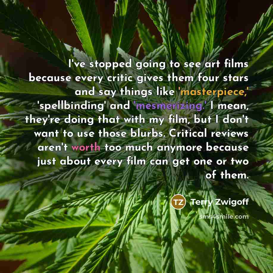 “I've stopped going to see art films because every critic gives them four stars and say things like 'masterpiece,' 'spellbinding' and 'mesmerizing.' I mean, they're doing that with my film, but I don't want to use those blurbs. Critical reviews aren't worth too much anymore because just about every…” quote by Terry Zwigoff