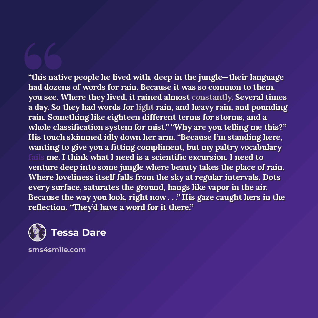 “this native people he lived with, deep in the jungle—their language had dozens of words for rain. Because it was so common to them, you see. Where they lived, it rained almost constantly. Several times a day. So they had words for light rain, and heavy rain, and pounding rain. Something like…” quote by Tessa Dare