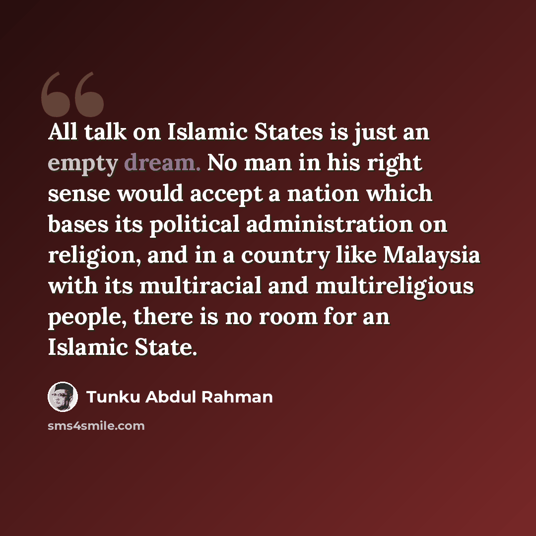 “All talk on Islamic States is just an empty dream. No man in his right sense would accept a nation which bases its political administration on religion, and in a country like Malaysia with its multiracial and multireligious people, there is no room for an Islamic State.” quote by Tunku Abdul Rahman