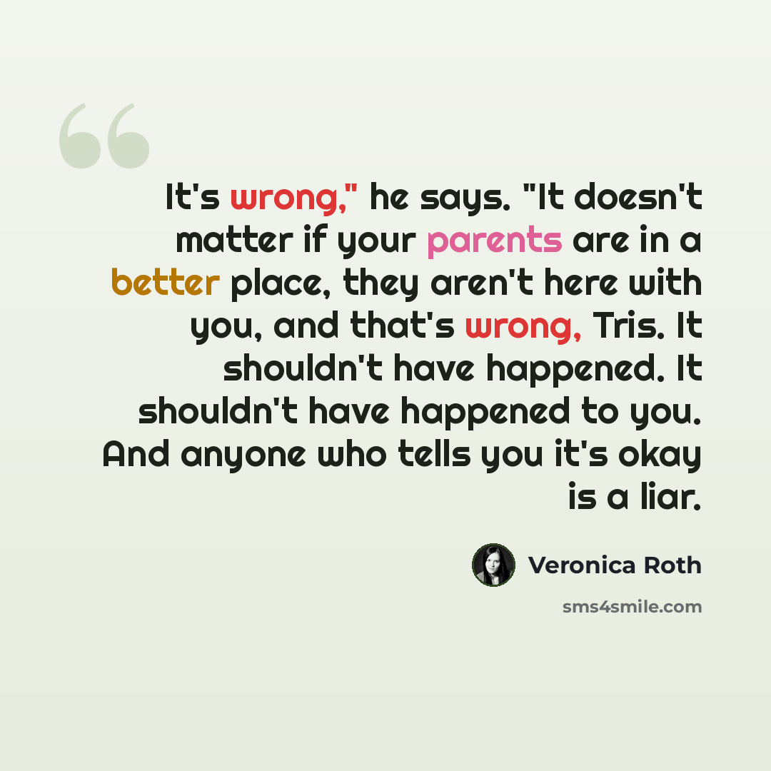 “It's wrong," he says. "It doesn't matter if your parents are in a better place, they aren't here with you, and that's wrong, Tris. It shouldn't have happened. It shouldn't have happened to you. And anyone who tells you it's okay is a liar.” quote by Veronica Roth