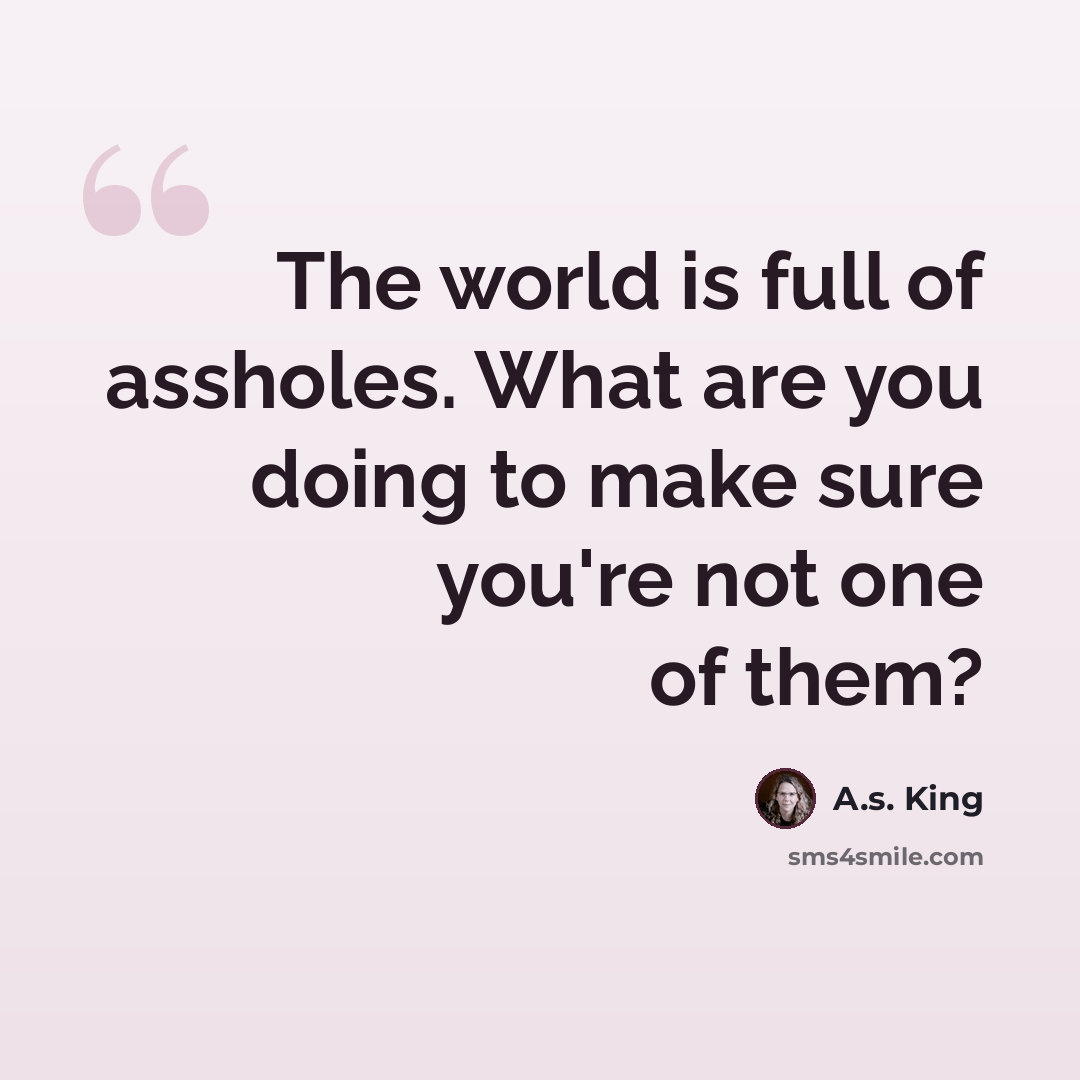 “The world is full of assholes. What are you doing to make sure you're not one of them?” quote by A.S. King