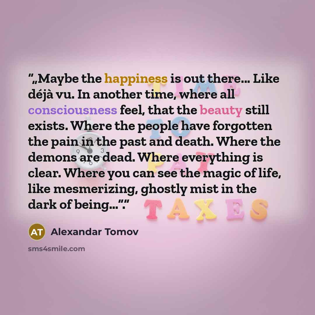 “„Maybe the happiness is out there... Like déjà vu. In another time, where all consciousness feel, that the beauty still exists. Where the people have forgotten the pain in the past and death. Where the demons are dead. Where everything is clear. Where you can see the magic of life, like…” quote by Alexandar Tomov