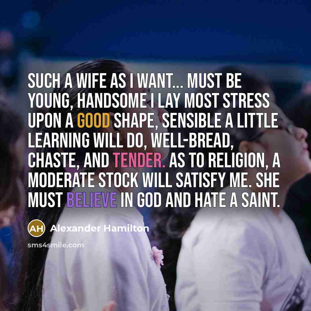 “Such a wife as I want... must be young, handsome I lay most stress upon a good shape, sensible a little learning will do, well-bread, chaste, and tender. As to religion, a moderate stock will satisfy me. She must believe in God and hate a saint.” quote by Alexander Hamilton