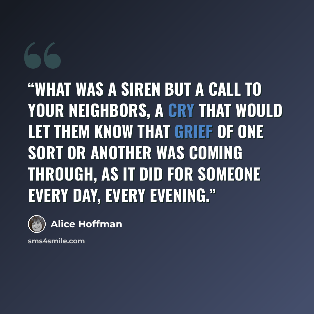 “What was a siren but a call to your neighbors, a cry that would let them know that grief of one sort or another was coming through, as it did for someone every day, every evening.” quote by Alice Hoffman