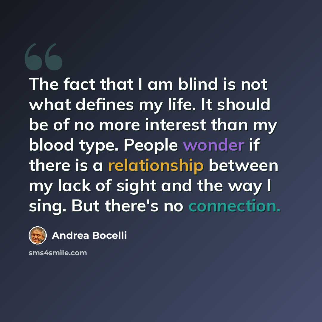 “The fact that I am blind is not what defines my life. It should be of no more interest than my blood type. People wonder if there is a relationship between my lack of sight and the way I sing. But there's no connection.” quote by Andrea Bocelli