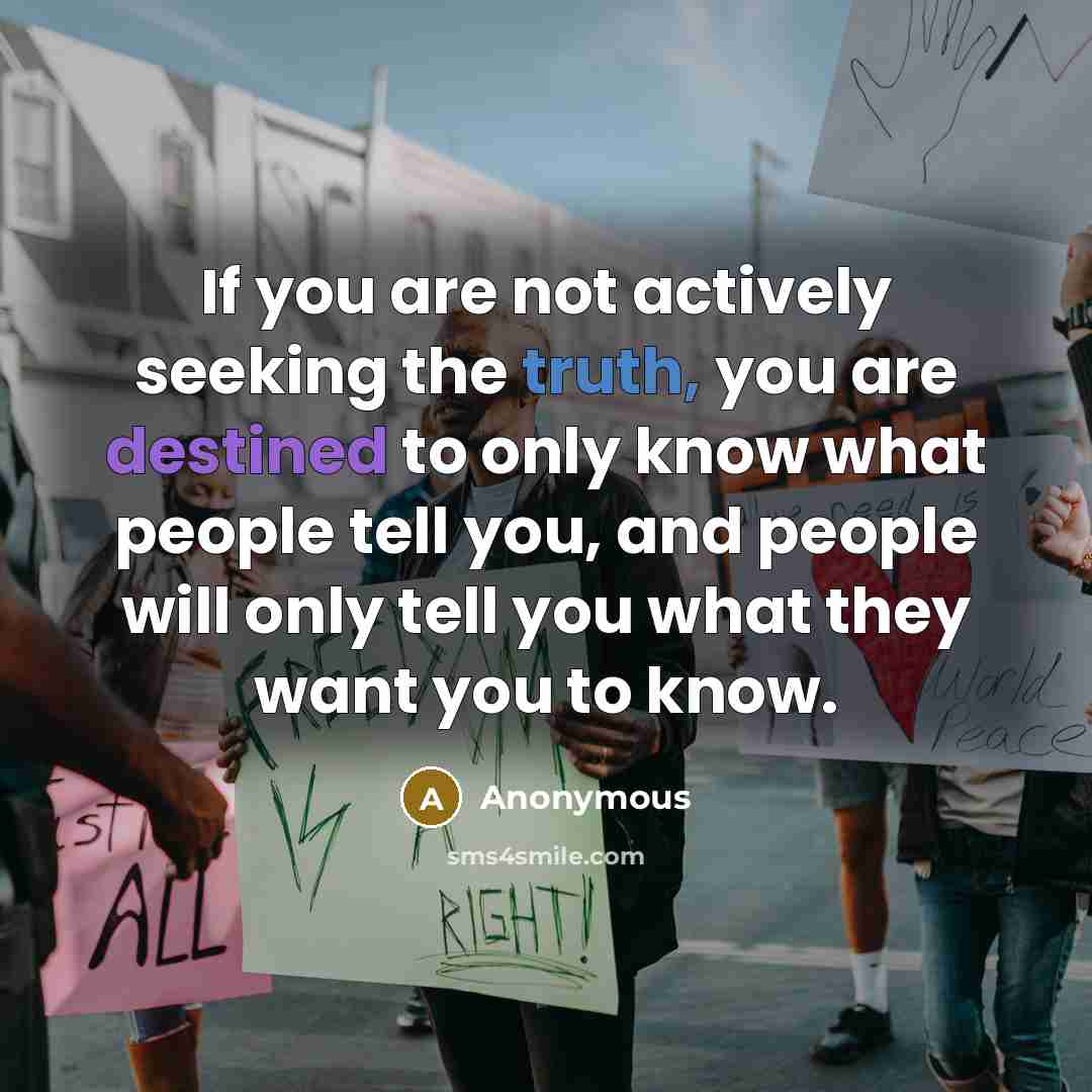 “If you are not actively seeking the truth, you are destined to only know what people tell you, and people will only tell you what they want you to know.” quote by Anonymous