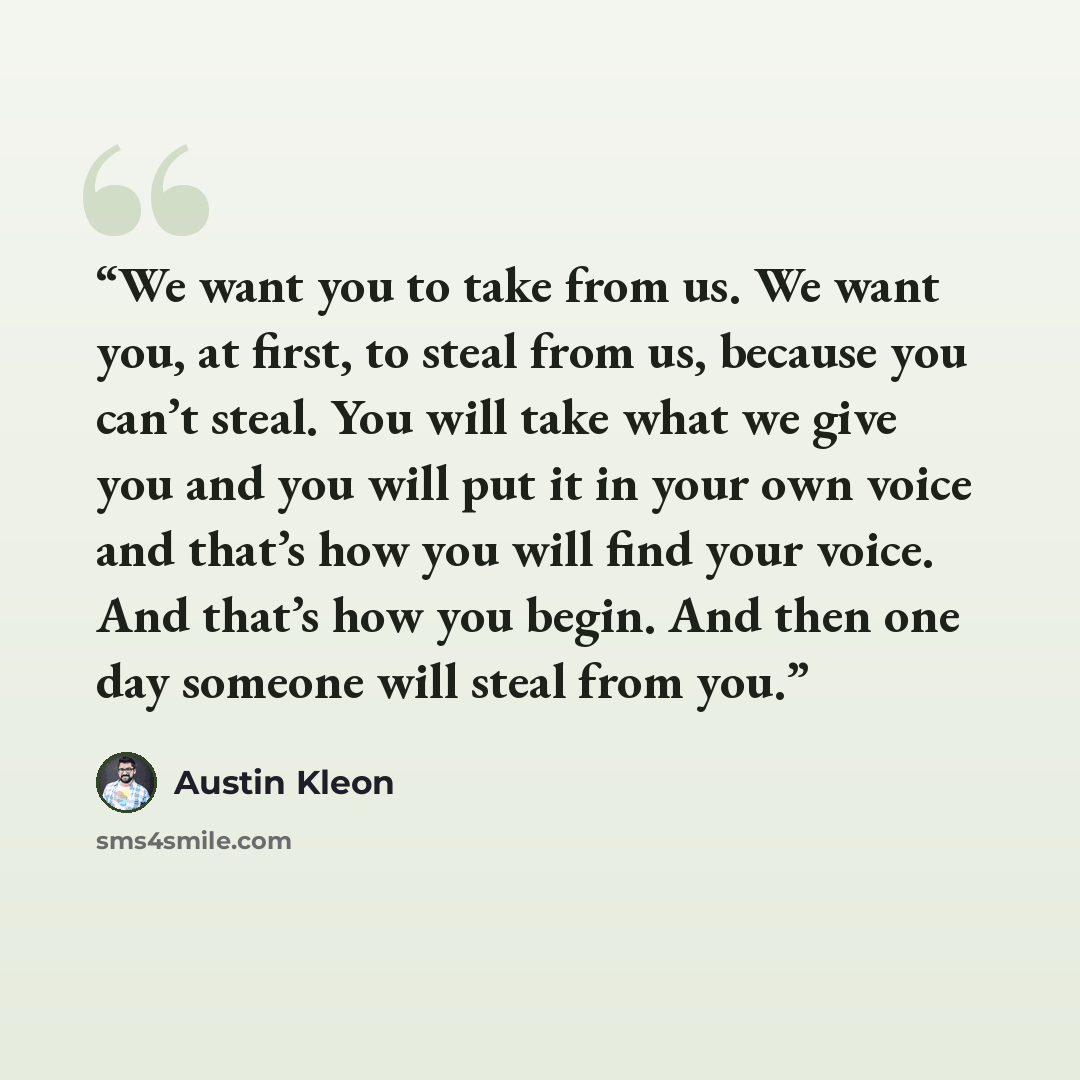 “We want you to take from us. We want you, at first, to steal from us, because you can’t steal. You will take what we give you and you will put it in your own voice and that’s how you will find your voice. And that’s how you begin. And then one day someone will steal from you.” quote by austin kleon
