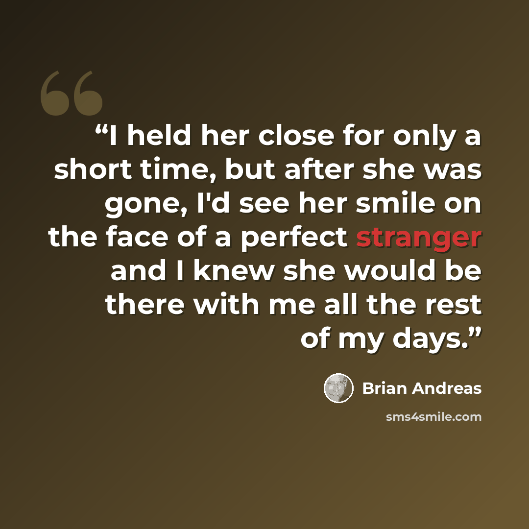 “I held her close for only a short time, but after she was gone, I'd see her smile on the face of a perfect stranger and I knew she would be there with me all the rest of my days.” quote by Brian Andreas