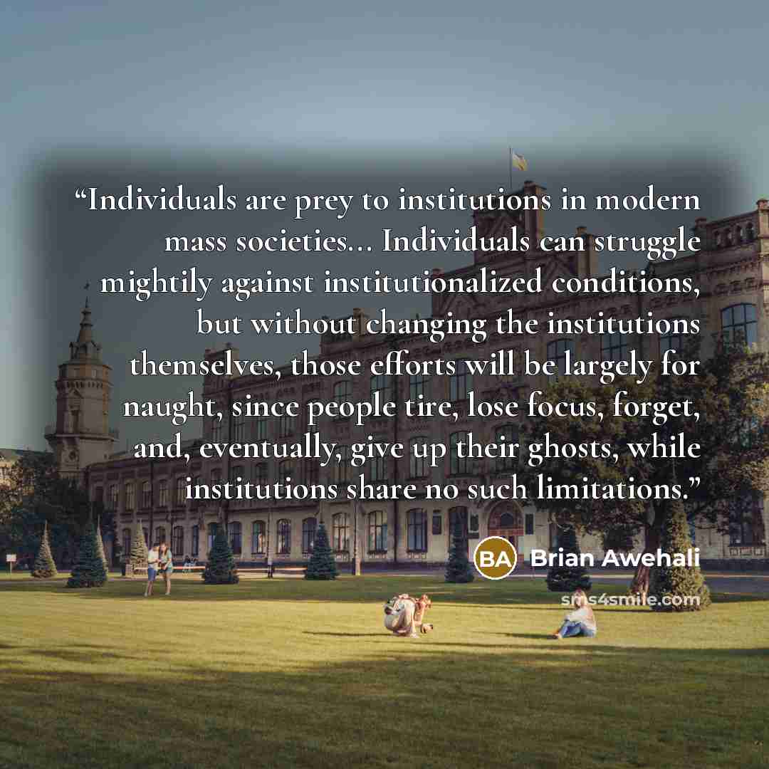 “Individuals are prey to institutions in modern mass societies... Individuals can struggle mightily against institutionalized conditions, but without changing the institutions themselves, those efforts will be largely for naught, since people tire, lose focus, forget, and, eventually, give up their…” quote by Brian Awehali