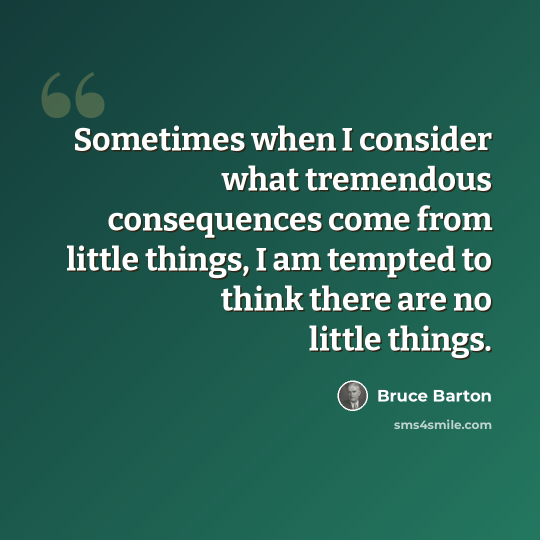 “Sometimes when I consider what tremendous consequences come from little things, I am tempted to think there are no little things.” quote by Bruce Barton