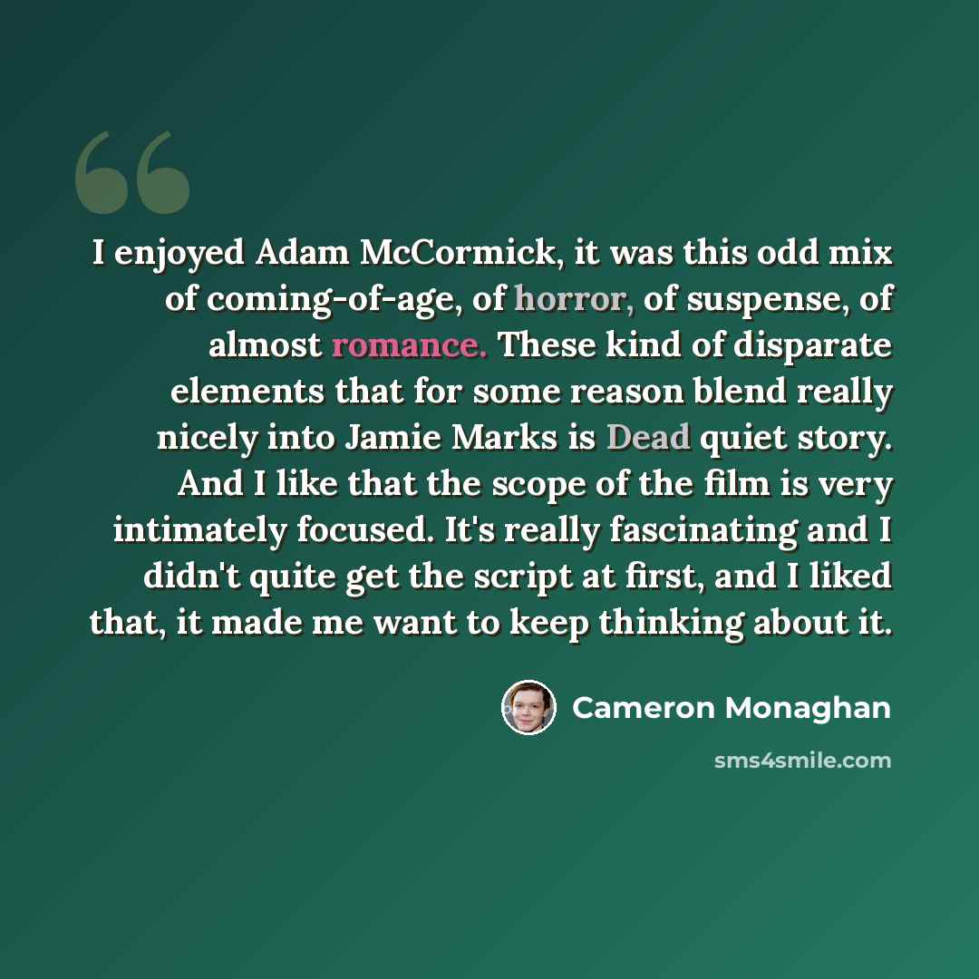 “I enjoyed Adam McCormick, it was this odd mix of coming-of-age, of horror, of suspense, of almost romance. These kind of disparate elements that for some reason blend really nicely into Jamie Marks is Dead quiet story. And I like that the scope of the film is very intimately focused. It's really…” quote by Cameron Monaghan