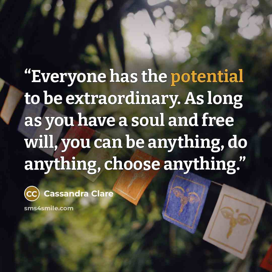 “Everyone has the potential to be extraordinary. As long as you have a soul and free will, you can be anything, do anything, choose anything.” quote by Cassandra Clare