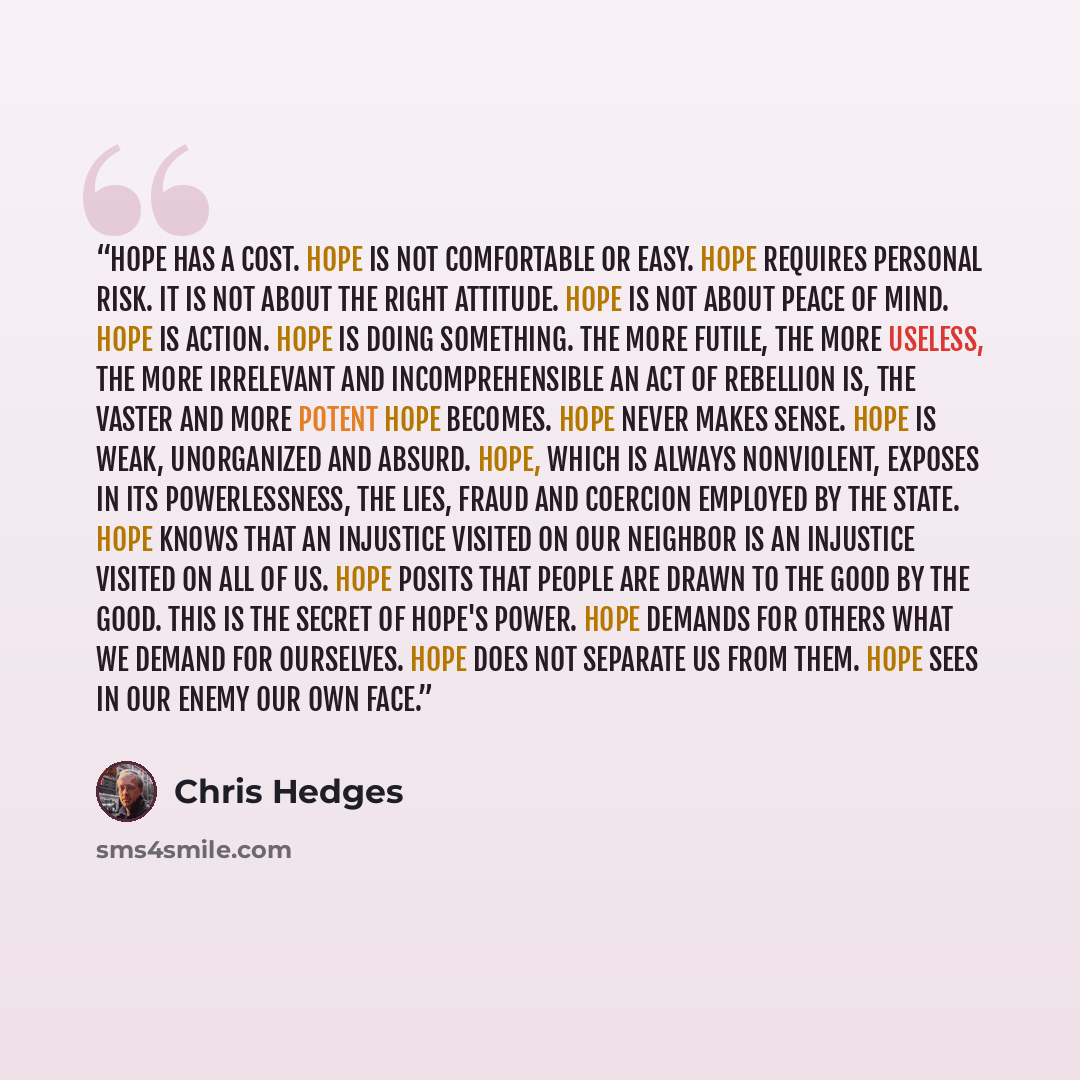 “Hope has a cost. Hope is not comfortable or easy. Hope requires personal risk. It is not about the right attitude. Hope is not about peace of mind. Hope is action. Hope is doing something. The more futile, the more useless, the more irrelevant and incomprehensible an act of rebellion is, the…” quote by Chris Hedges