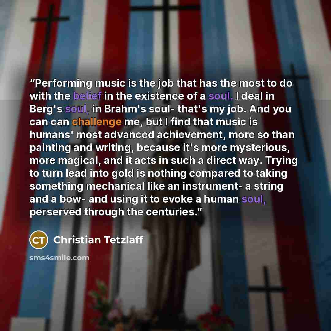 “Performing music is the job that has the most to do with the belief in the existence of a soul. I deal in Berg's soul, in Brahm's soul- that's my job. And you can can challenge me, but I find that music is humans' most advanced achievement, more so than painting and writing, because it's more…” quote by Christian Tetzlaff