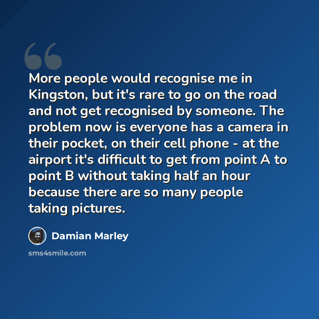 “More people would recognise me in Kingston, but it's rare to go on the road and not get recognised by someone. The problem now is everyone has a camera in their pocket, on their cell phone - at the airport it's difficult to get from point A to point B without taking half an hour because there are…” quote by Damian Marley