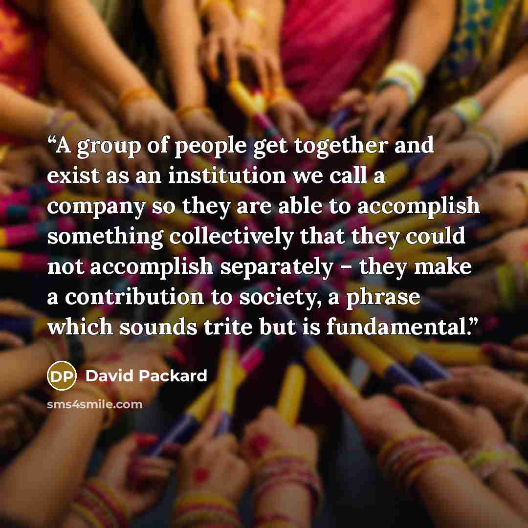 “A group of people get together and exist as an institution we call a company so they are able to accomplish something collectively that they could not accomplish separately – they make a contribution to society, a phrase which sounds trite but is fundamental.” quote by David Packard