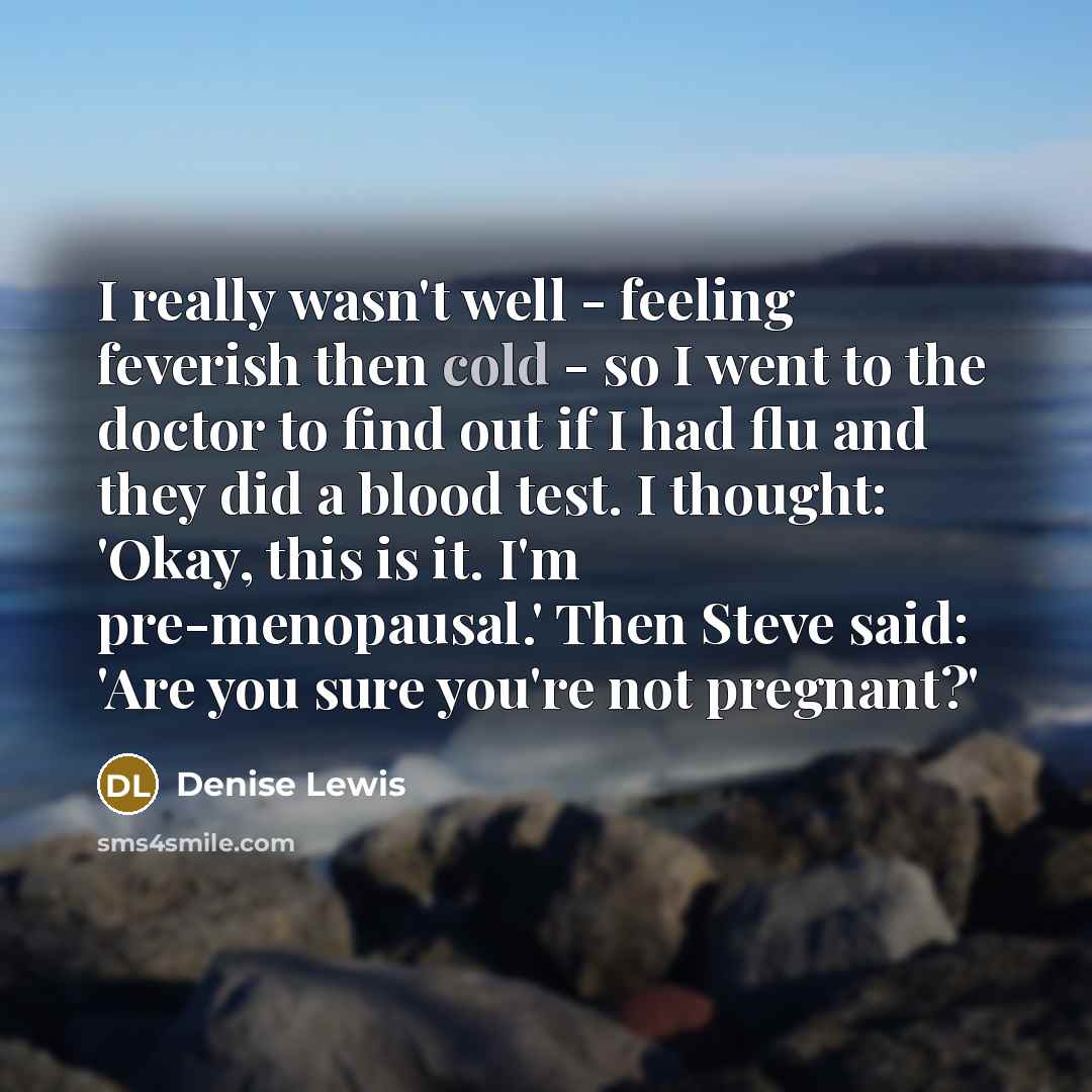 “I really wasn't well - feeling feverish then cold - so I went to the doctor to find out if I had flu and they did a blood test. I thought: 'Okay, this is it. I'm pre-menopausal.' Then Steve said: 'Are you sure you're not pregnant?'” quote by Denise Lewis