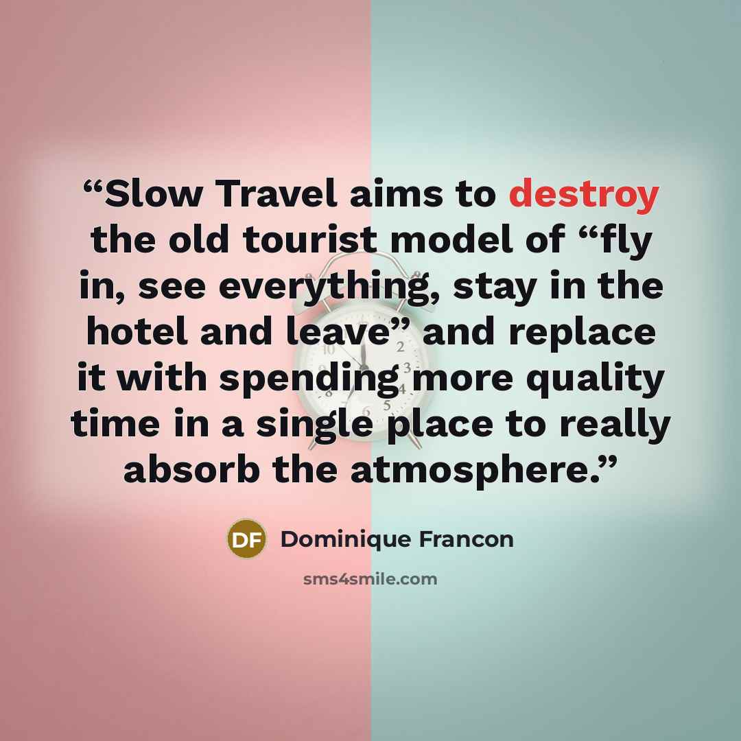 “Slow Travel aims to destroy the old tourist model of “fly in, see everything, stay in the hotel and leave” and replace it with spending more quality time in a single place to really absorb the atmosphere.” quote by Dominique Francon