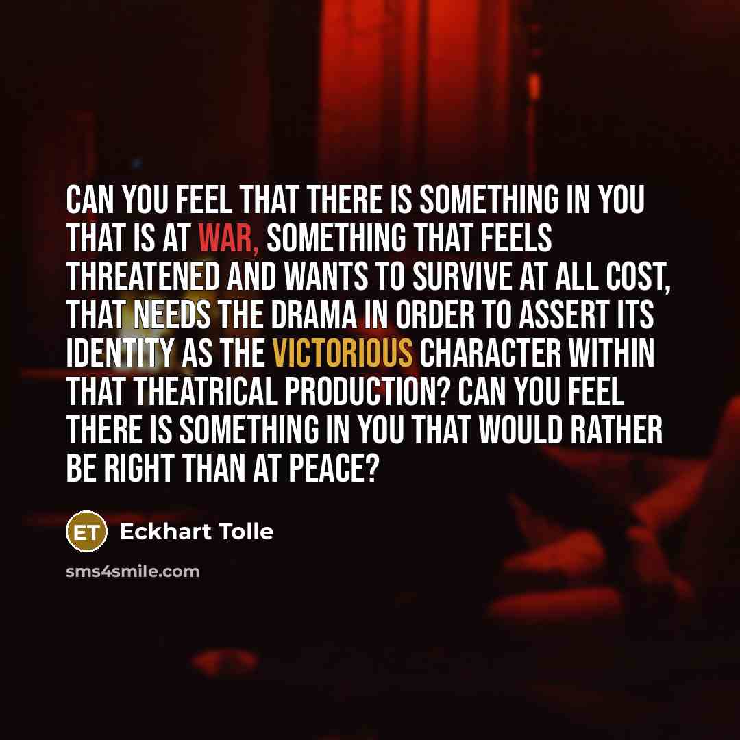 “Can you feel that there is something in you that is at war, something that feels threatened and wants to survive at all cost, that needs the drama in order to assert its identity as the victorious character within that theatrical production? Can you feel there is something in you that would rather…” quote by Eckhart Tolle