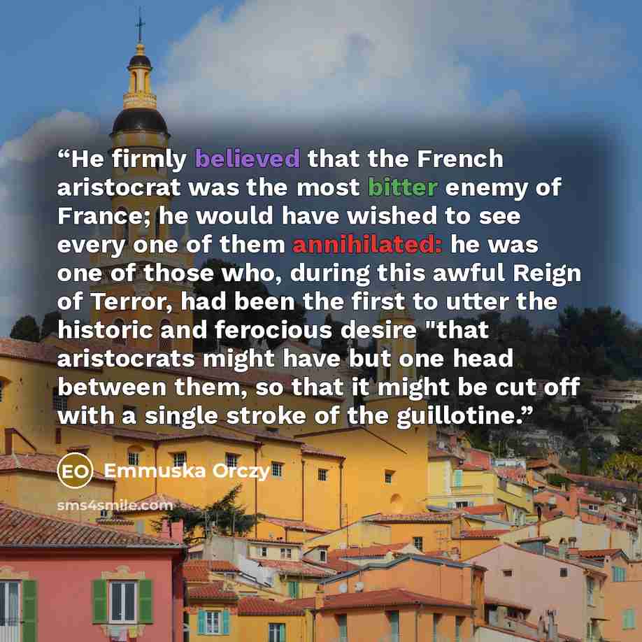 “He firmly believed that the French aristocrat was the most bitter enemy of France; he would have wished to see every one of them annihilated: he was one of those who, during this awful Reign of Terror, had been the first to utter the historic and ferocious desire "that aristocrats might have but…” quote by Emmuska Orczy