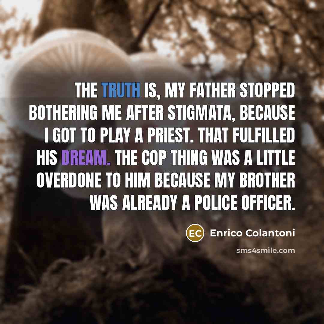 “The truth is, my father stopped bothering me after Stigmata, because I got to play a priest. That fulfilled his dream. The cop thing was a little overdone to him because my brother was already a police officer.” quote by Enrico Colantoni