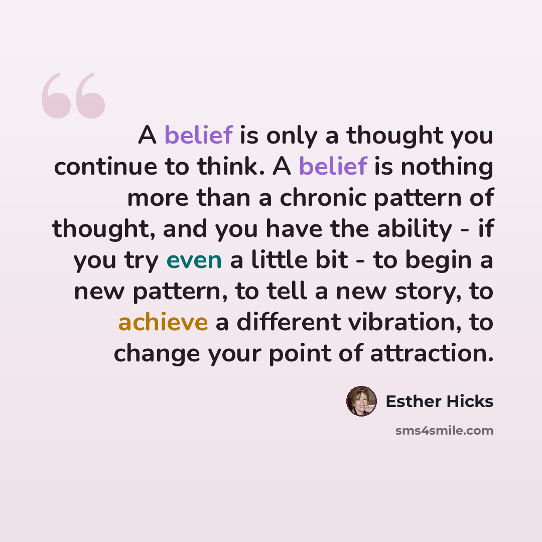 “A belief is only a thought you continue to think. A belief is nothing more than a chronic pattern of thought, and you have the ability - if you try even a little bit - to begin a new pattern, to tell a new story, to achieve a different vibration, to change your point of attraction.” quote by Esther Hicks